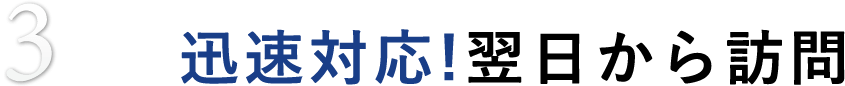 3 迅速対応!翌日から訪問